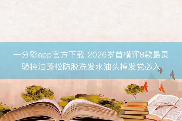 一分彩app官方下载 2026岁首横评8款最灵验控油蓬松防脱洗发水油头掉发党必入
