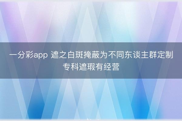 一分彩app 遮之白斑掩蔽为不同东谈主群定制专科遮瑕有经营