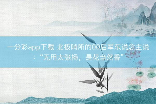 一分彩app下载 北极哨所的00后军东说念主说：“无用太张扬，是花当然香”
