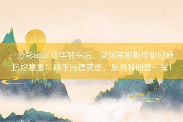 一分彩app 访华转头后,英国首相斯塔默刚硬抗好意思!联手冯德莱恩,反将特朗普一军!