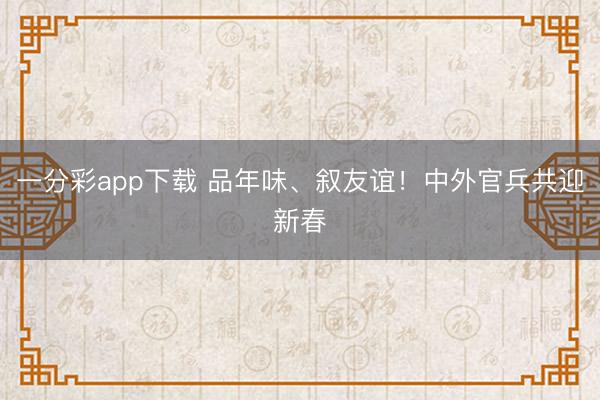一分彩app下载 品年味、叙友谊！中外官兵共迎新春