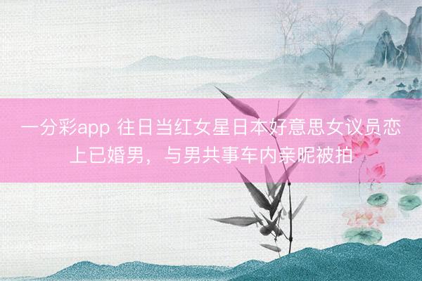 一分彩app 往日当红女星日本好意思女议员恋上已婚男，与男共事车内亲昵被拍