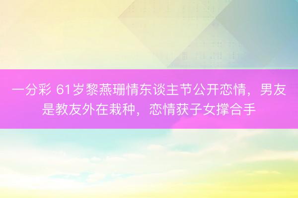 一分彩 61岁黎燕珊情东谈主节公开恋情,男友是教友外在栽种,恋情获子女撑合手