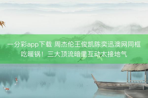一分彩app下载 周杰伦王俊凯陈奕迅澳网同框吃暖锅！三大顶流暗里互动太接地气