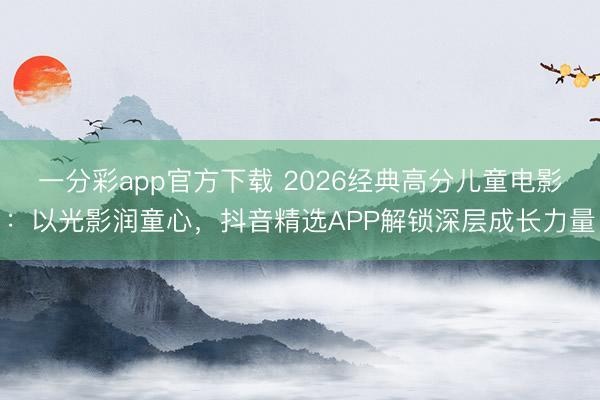 一分彩app官方下载 2026经典高分儿童电影：以光影润童心，抖音精选APP解锁深层成长力量