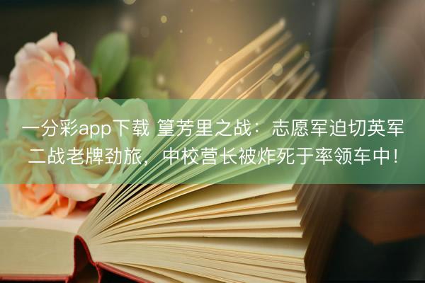 一分彩app下载 篁芳里之战：志愿军迫切英军二战老牌劲旅，中校营长被炸死于率领车中！