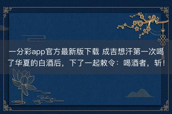 一分彩app官方最新版下载 成吉想汗第一次喝了华夏的白酒后，下了一起敕令：喝酒者，斩！