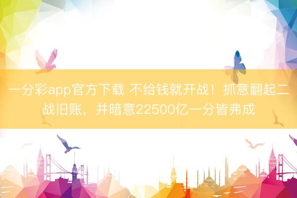 一分彩app官方下载 不给钱就开战！抓意翻起二战旧账，并暗意22500亿一分皆弗成