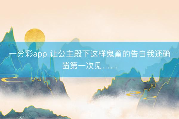 一分彩app 让公主殿下这样鬼畜的告白我还确凿第一次见……