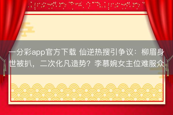 一分彩app官方下载 仙逆热搜引争议：柳眉身世被扒，二次化凡造势？李慕婉女主位难服众