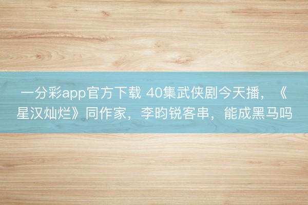 一分彩app官方下载 40集武侠剧今天播，《星汉灿烂》同作家，李昀锐客串，能成黑马吗