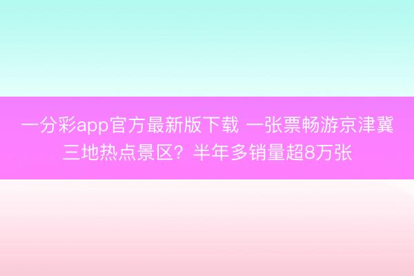 一分彩app官方最新版下载 一张票畅游京津冀三地热点景区？半年多销量超8万张