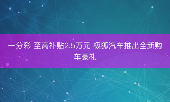 一分彩 至高补贴2.5万元 极狐汽车推出全新购车豪礼