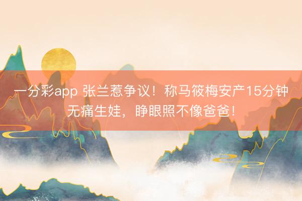 一分彩app 张兰惹争议!称马筱梅安产15分钟无痛生娃,睁眼照不像爸爸!