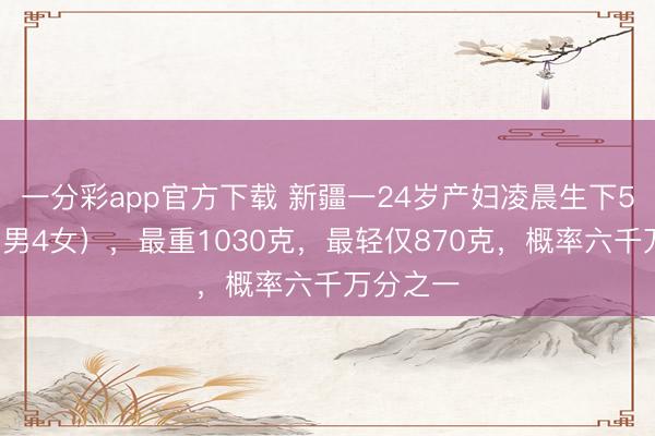 一分彩app官方下载 新疆一24岁产妇凌晨生下5胞胎(1男4女),最重1030克,最轻仅870克,概率六千万分之一