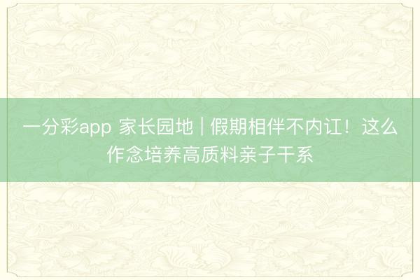 一分彩app 家长园地 | 假期相伴不内讧！这么作念培养高质料亲子干系