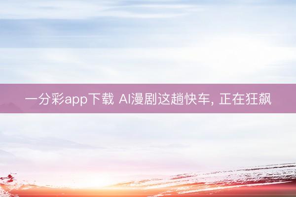 一分彩app下载 AI漫剧这趟快车, 正在狂飙