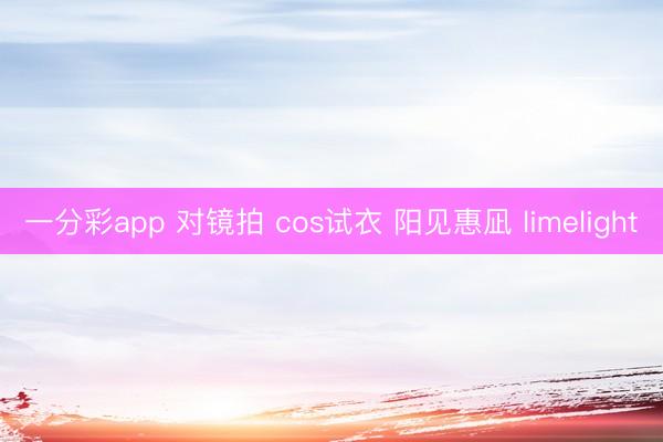 一分彩app 对镜拍 cos试衣 阳见惠凪 limelight