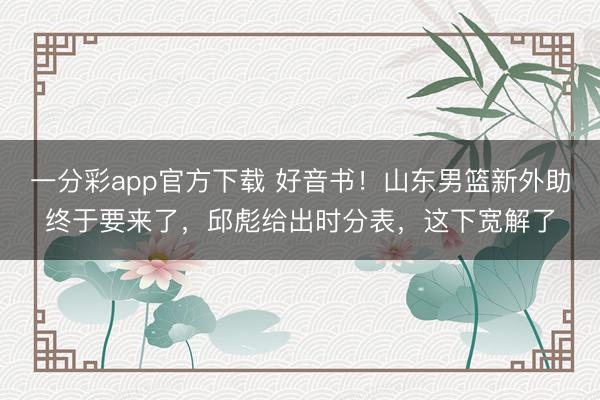 一分彩app官方下载 好音书！山东男篮新外助终于要来了，邱彪给出时分表，这下宽解了