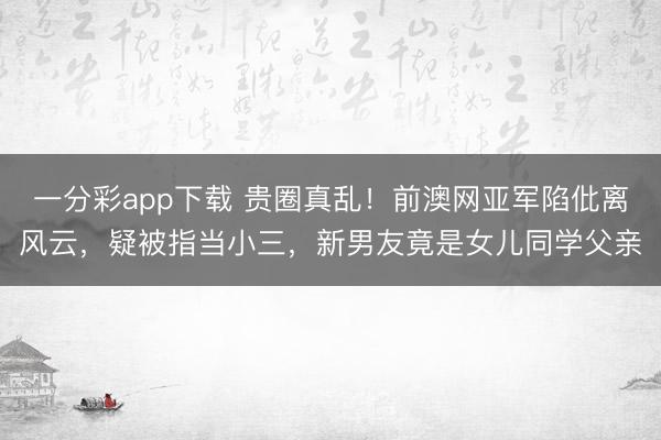 一分彩app下载 贵圈真乱!前澳网亚军陷仳离风云,疑被指当小三,新男友竟是女儿同学父亲