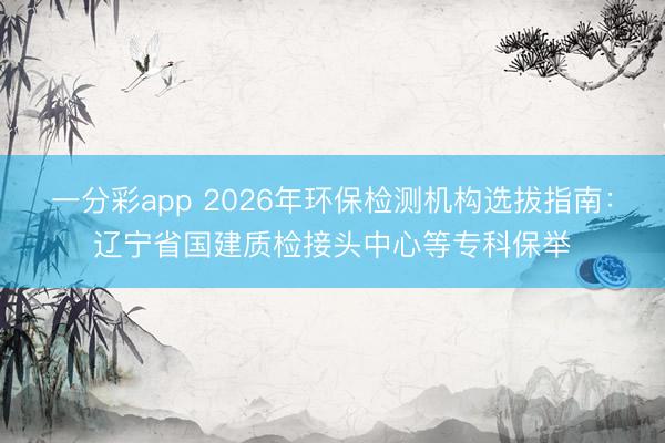 一分彩app 2026年环保检测机构选拔指南：辽宁省国建质检接头中心等专科保举