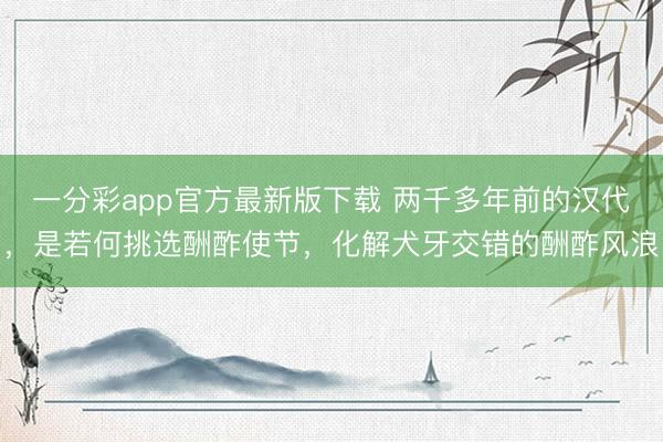 一分彩app官方最新版下载 两千多年前的汉代，是若何挑选酬酢使节，化解犬牙交错的酬酢风浪