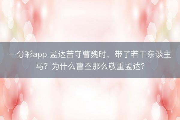 一分彩app 孟达苦守曹魏时，带了若干东谈主马？为什么曹丕那么敬重孟达？