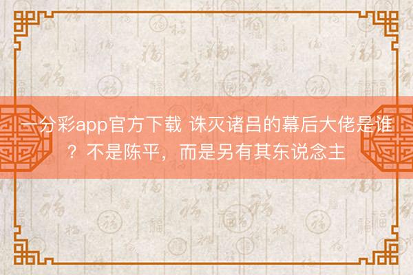一分彩app官方下载 诛灭诸吕的幕后大佬是谁？不是陈平，而是另有其东说念主
