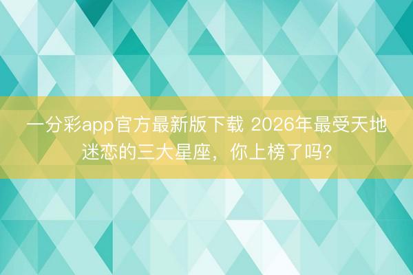 一分彩app官方最新版下载 2026年最受天地迷恋的三大星座，你上榜了吗？
