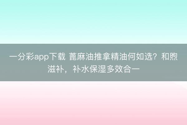一分彩app下载 蓖麻油推拿精油何如选？和煦滋补，补水保湿多效合一