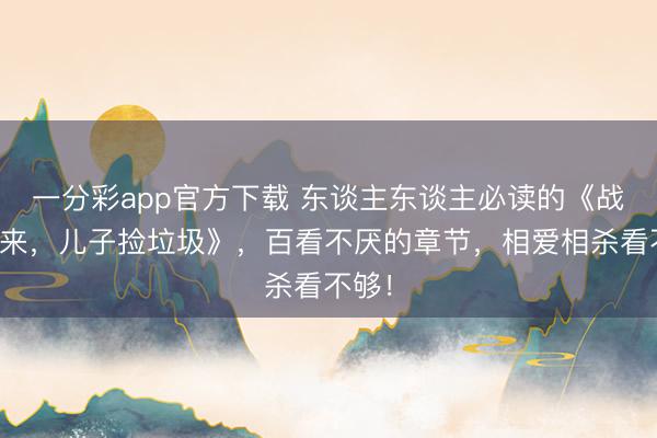 一分彩app官方下载 东谈主东谈主必读的《战神归来，儿子捡垃圾》，百看不厌的章节，相爱相杀看不够！