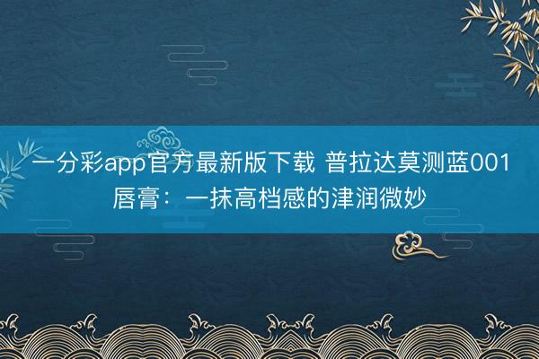 一分彩app官方最新版下载 普拉达莫测蓝001唇膏：一抹高档感的津润微妙