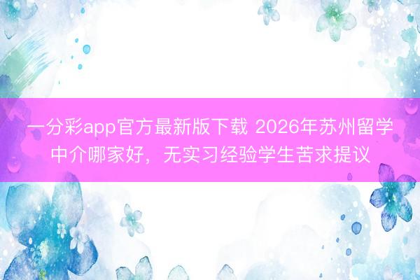 一分彩app官方最新版下载 2026年苏州留学中介哪家好，无实习经验学生苦求提议