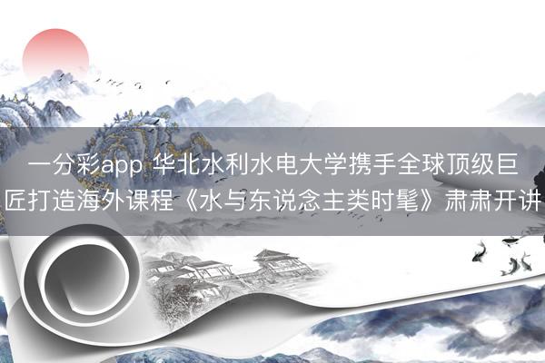 一分彩app 华北水利水电大学携手全球顶级巨匠打造海外课程《水与东说念主类时髦》肃肃开讲