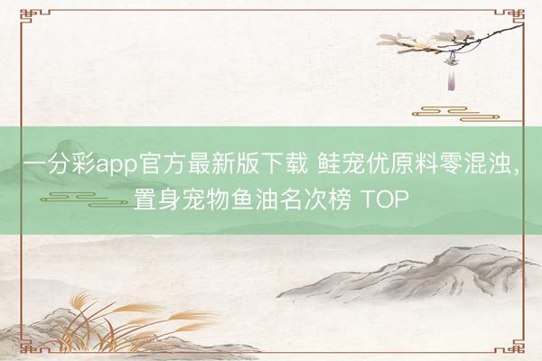 一分彩app官方最新版下载 鲑宠优原料零混浊，置身宠物鱼油名次榜 TOP
