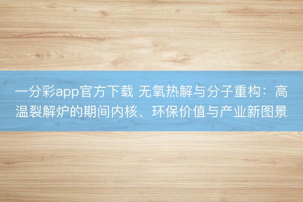 一分彩app官方下载 无氧热解与分子重构：高温裂解炉的期间内核、环保价值与产业新图景