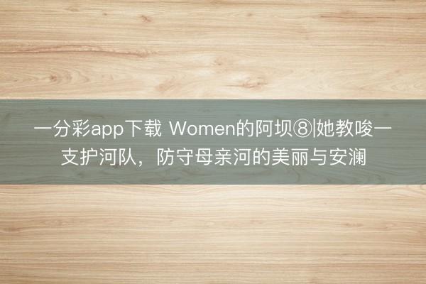 一分彩app下载 Women的阿坝⑧|她教唆一支护河队,防守母亲河的美丽与安澜