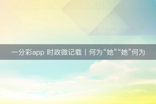 一分彩app 时政微记载丨何为“她”“她”何为