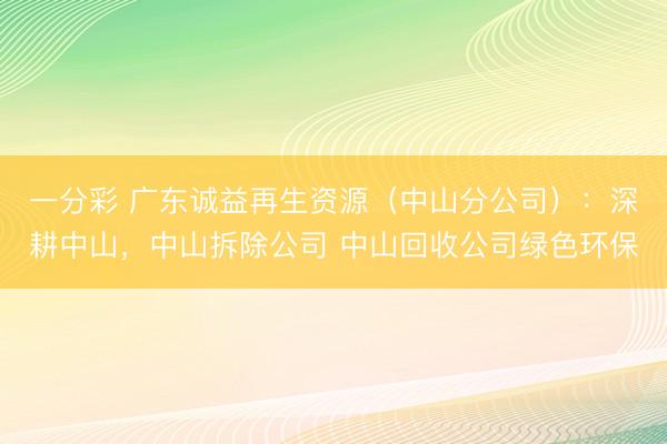一分彩 广东诚益再生资源（中山分公司）：深耕中山，中山拆除公司 中山回收公司绿色环保