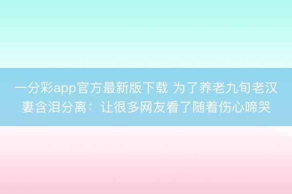 一分彩app官方最新版下载 为了养老九旬老汉妻含泪分离:让很多网友看了随着伤心啼哭