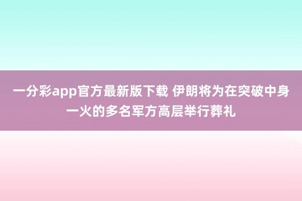 一分彩app官方最新版下载 伊朗将为在突破中身一火的多名军方高层举行葬礼