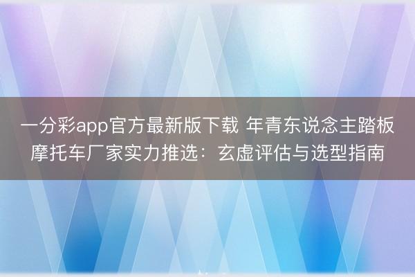 一分彩app官方最新版下载 年青东说念主踏板摩托车厂家实力推选：玄虚评估与选型指南