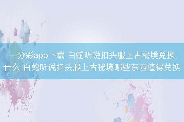一分彩app下载 白蛇听说扣头服上古秘境兑换什么 白蛇听说扣头服上古秘境哪些东西值得兑换