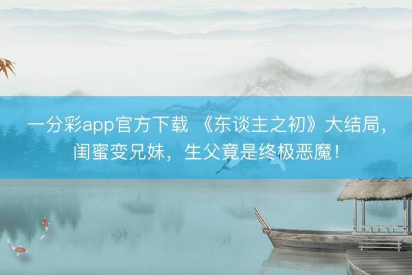 一分彩app官方下载 《东谈主之初》大结局，闺蜜变兄妹，生父竟是终极恶魔！