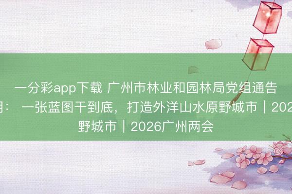 一分彩app下载 广州市林业和园林局党组通告、局长孙玥： 一张蓝图干到底，打造外洋山水原野城市｜2026广州两会