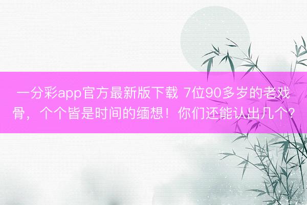 一分彩app官方最新版下载 7位90多岁的老戏骨，个个皆是时间的缅想！你们还能认出几个？