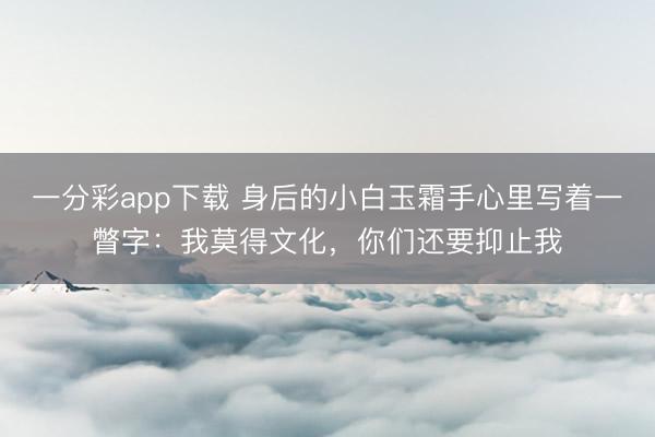 一分彩app下载 身后的小白玉霜手心里写着一瞥字：我莫得文化，你们还要抑止我