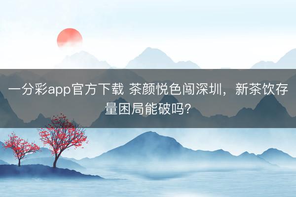 一分彩app官方下载 茶颜悦色闯深圳,新茶饮存量困局能破吗?