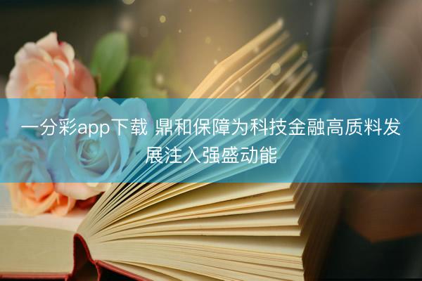 一分彩app下载 鼎和保障为科技金融高质料发展注入强盛动能