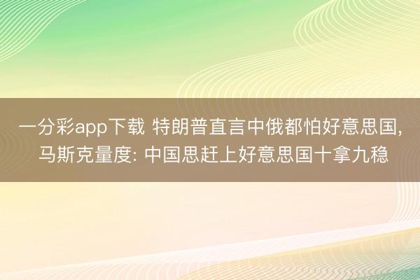 一分彩app下载 特朗普直言中俄都怕好意思国, 马斯克量度: 中国思赶上好意思国十拿九稳